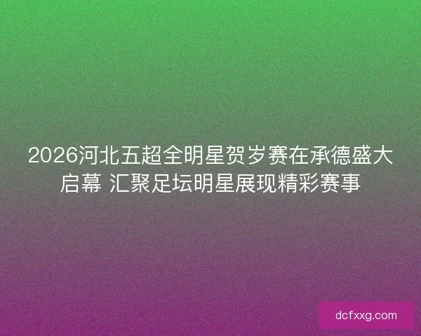 2026河北五超全明星贺岁赛在承德盛大启幕 汇聚足坛明星展现精彩赛事 2026河北五超全明星贺岁赛在承德盛大启幕 汇聚足坛明星展现精彩赛事