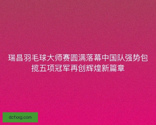 瑞昌羽毛球大师赛圆满落幕中国队强势包揽五项冠军再创辉煌新篇章