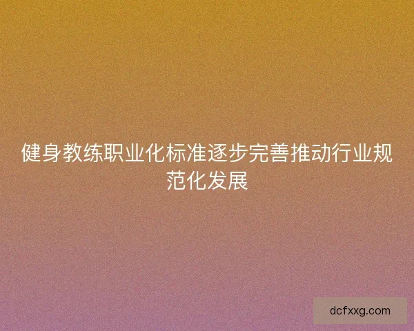 健身教练职业化标准逐步完善推动行业规范化发展