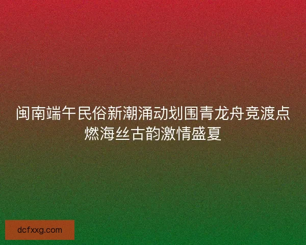 闽南端午民俗新潮涌动划围青龙舟竞渡点燃海丝古韵激情盛夏 闽南端午民俗新潮涌动划围青龙舟竞渡点燃海丝古韵激情盛夏