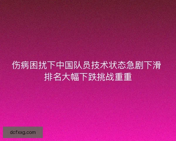 伤病困扰下中国队员技术状态急剧下滑 排名大幅下跌挑战重重