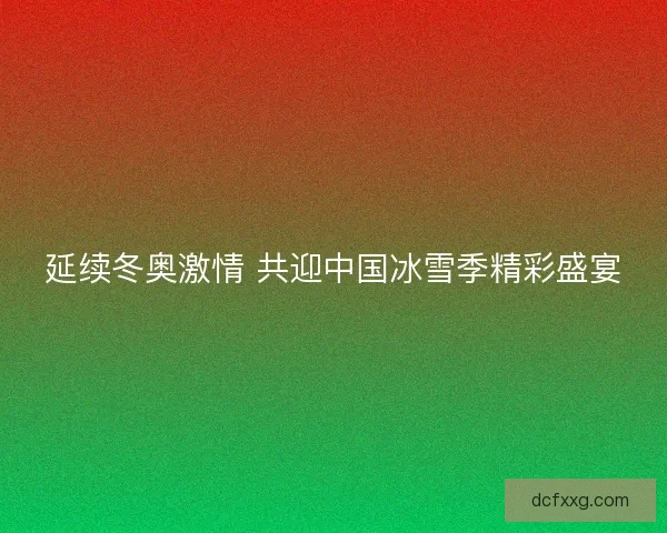 延续冬奥激情 共迎中国冰雪季精彩盛宴
