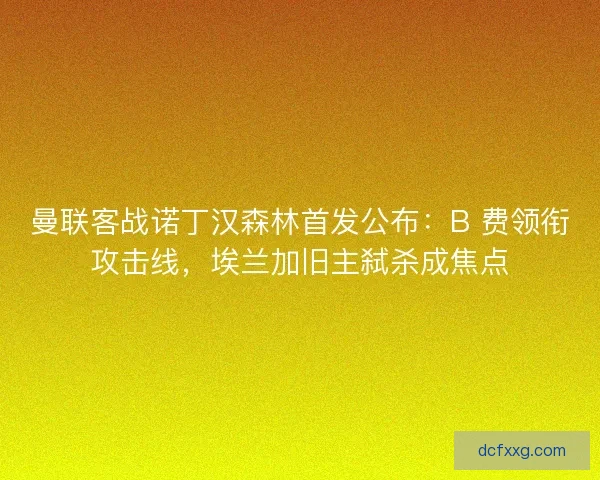 曼联客战诺丁汉森林首发公布：B 费领衔攻击线，埃兰加旧主弑杀成焦点