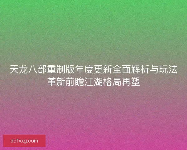 天龙八部重制版年度更新全面解析与玩法革新前瞻江湖格局再塑