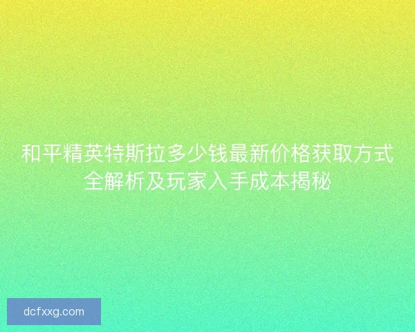 和平精英特斯拉多少钱最新价格获取方式全解析及玩家入手成本揭秘