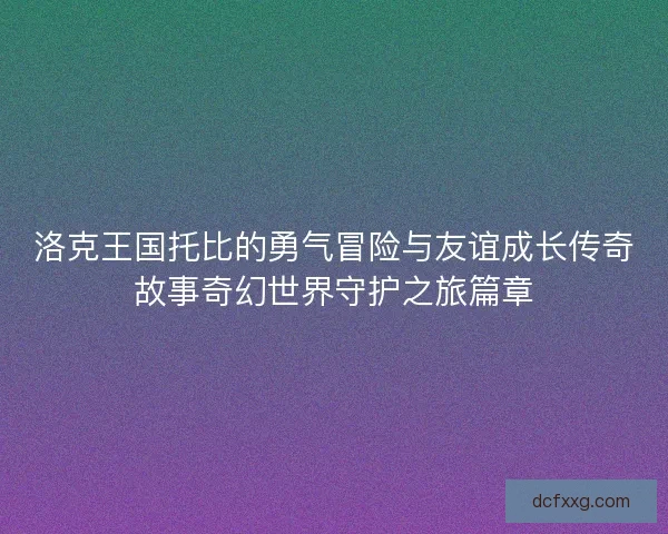 洛克王国托比的勇气冒险与友谊成长传奇故事奇幻世界守护之旅篇章