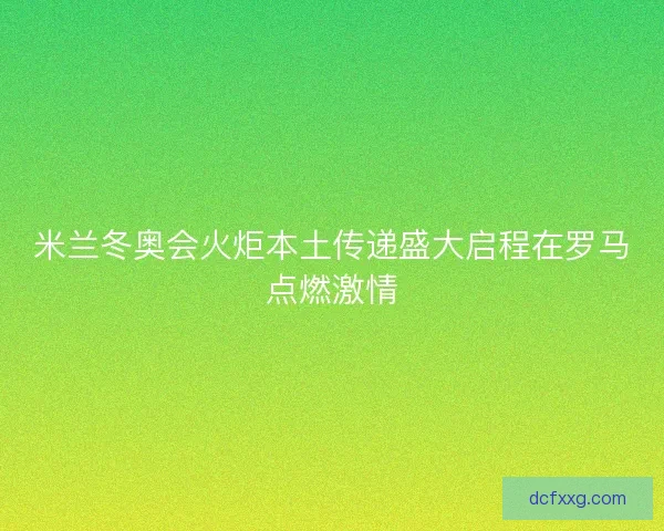 米兰冬奥会火炬本土传递盛大启程在罗马点燃激情