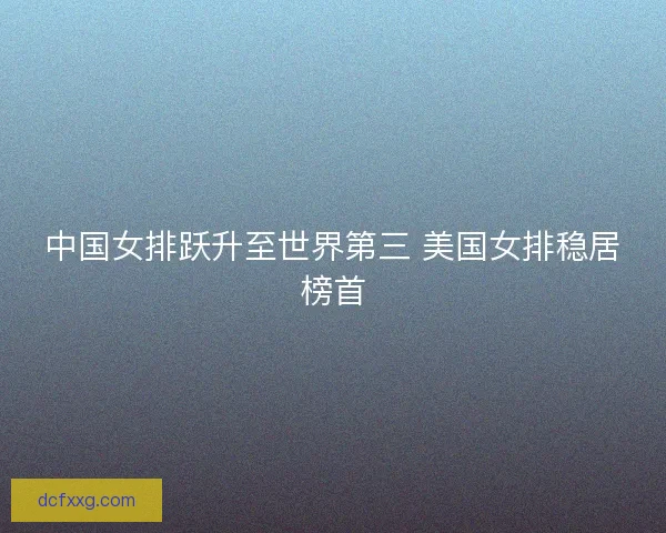 中国女排跃升至世界第三 美国女排稳居榜首 中国女排跃升至世界第三 美国女排稳居榜首