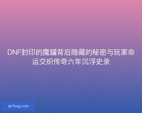 DNF封印的魔罐背后隐藏的秘密与玩家命运交织传奇六年沉浮史录 DNF封印的魔罐背后隐藏的秘密与玩家命运交织传奇六年沉浮史录