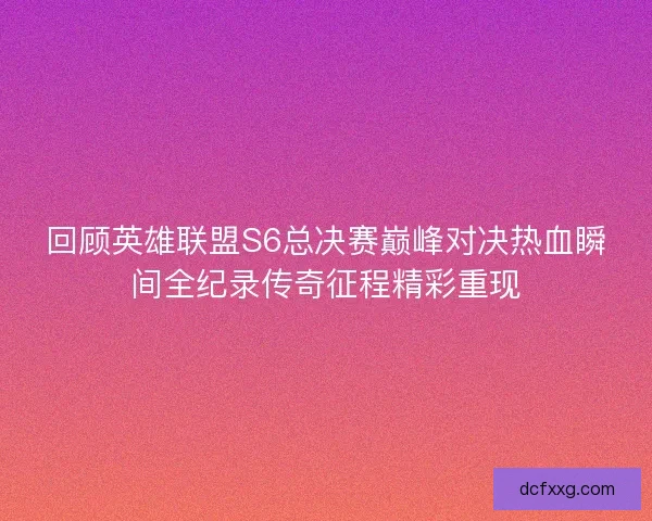 回顾英雄联盟S6总决赛巅峰对决热血瞬间全纪录传奇征程精彩重现 回顾英雄联盟S6总决赛巅峰对决热血瞬间全纪录传奇征程精彩重现