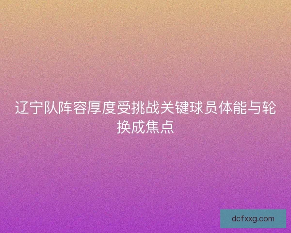 辽宁队阵容厚度受挑战关键球员体能与轮换成焦点 辽宁队阵容厚度受挑战关键球员体能与轮换成焦点