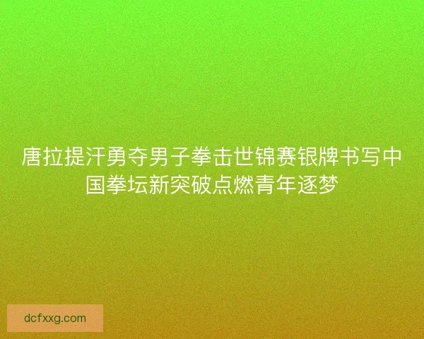 唐拉提汗勇夺男子拳击世锦赛银牌书写中国拳坛新突破点燃青年逐梦 唐拉提汗勇夺男子拳击世锦赛银牌书写中国拳坛新突破点燃青年逐梦