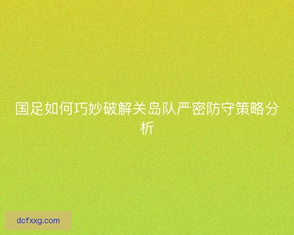 国足如何巧妙破解关岛队严密防守策略分析 国足如何巧妙破解关岛队严密防守策略分析