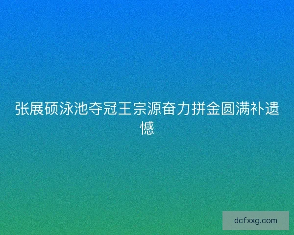 张展硕泳池夺冠王宗源奋力拼金圆满补遗憾 张展硕泳池夺冠王宗源奋力拼金圆满补遗憾