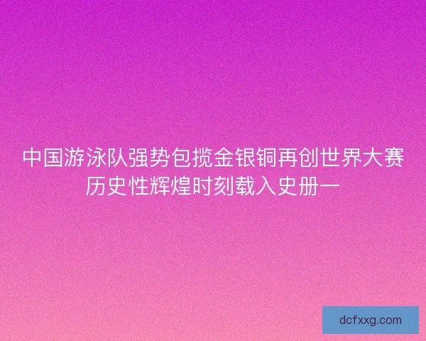 中国游泳队强势包揽金银铜再创世界大赛历史性辉煌时刻载入史册一 中国游泳队强势包揽金银铜再创世界大赛历史性辉煌时刻载入史册一